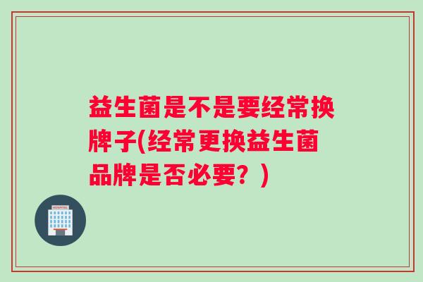 益生菌是不是要经常换牌子(经常更换益生菌品牌是否必要?) 益生菌是不是要经常换牌子(经常更换益生菌品牌是否必要?)