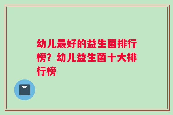 幼儿最好的益生菌排行榜？幼儿益生菌十大排行榜