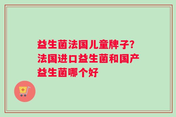 益生菌法国儿童牌子？法国进口益生菌和国产益生菌哪个好