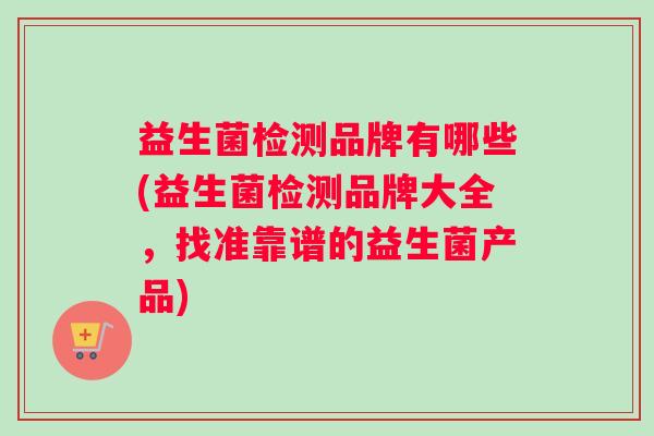 益生菌检测品牌有哪些(益生菌检测品牌大全,找准靠谱的益生菌产品) 益生菌检测品牌有哪些(益生菌检测品牌大全,找准靠谱的益生菌产品)