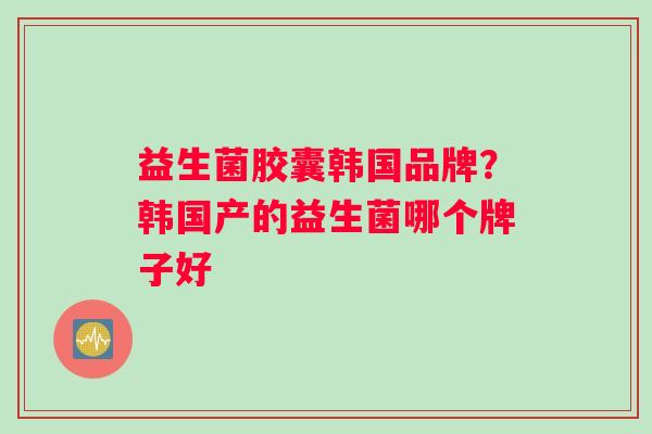 益生菌胶囊韩国品牌？韩国产的益生菌哪个牌子好