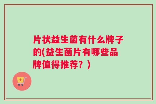 片状益生菌有什么牌子的(益生菌片有哪些品牌值得推荐？)