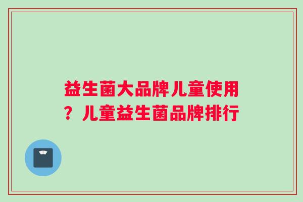 益生菌大品牌儿童使用？儿童益生菌品牌排行