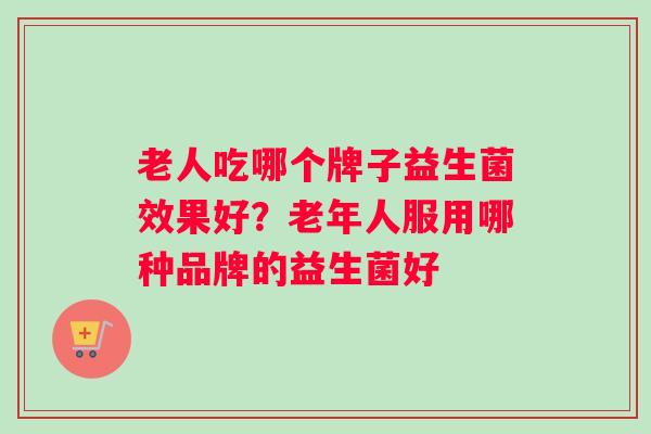 老人吃哪个牌子益生菌效果好？老年人服用哪种品牌的益生菌好