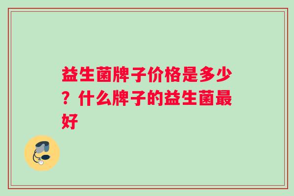 益生菌牌子价格是多少?什么牌子的益生菌最好 益生菌牌子价格是多少?什么牌子的益生菌最好