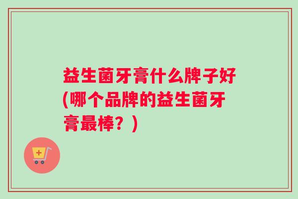 益生菌牙膏什么牌子好(哪个品牌的益生菌牙膏最棒？)