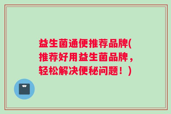益生菌通便推荐品牌(推荐好用益生菌品牌，轻松解决便秘问题！)