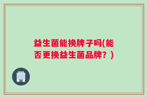 益生菌能换牌子吗(能否更换益生菌品牌?) 益生菌能换牌子吗(能否更换益生菌品牌?)