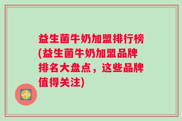 益生菌牛奶加盟排行榜(益生菌牛奶加盟品牌排名大盘点，这些品牌值得关注)