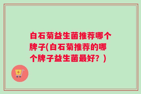 白石菊益生菌推荐哪个牌子(白石菊推荐的哪个牌子益生菌好？)