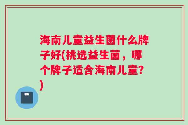 海南儿童益生菌什么牌子好(挑选益生菌，哪个牌子适合海南儿童？)