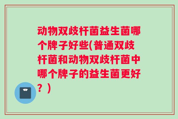 动物双歧杆菌益生菌哪个牌子好些(普通双歧杆菌和动物双歧杆菌中哪个牌子的益生菌更好？)