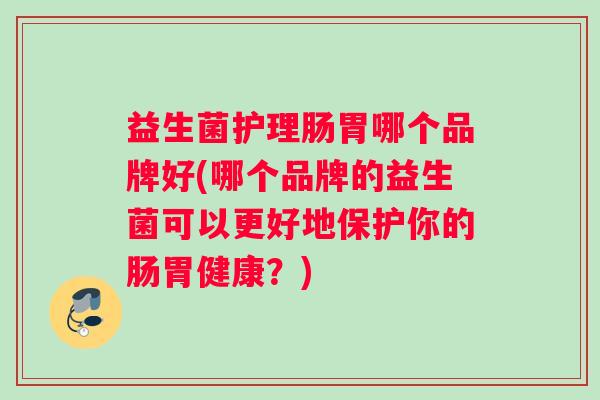益生菌护理肠胃哪个品牌好(哪个品牌的益生菌可以更好地保护你的肠胃健康？)