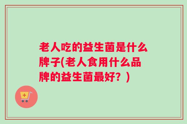 老人吃的益生菌是什么牌子(老人食用什么品牌的益生菌最好？)