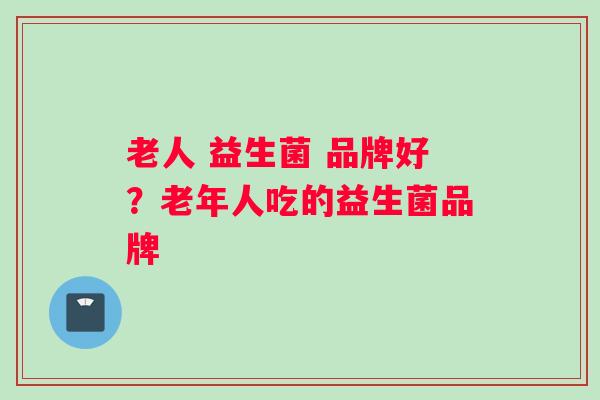 老人 益生菌 品牌好？老年人吃的益生菌品牌
