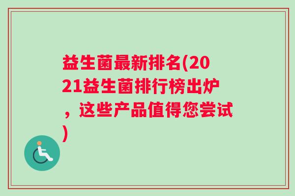 益生菌最新排名(2021益生菌排行榜出炉，这些产品值得您尝试)