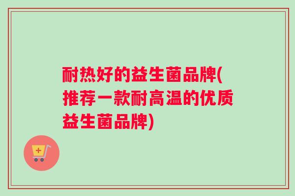 耐热好的益生菌品牌(推荐一款耐高温的优质益生菌品牌)