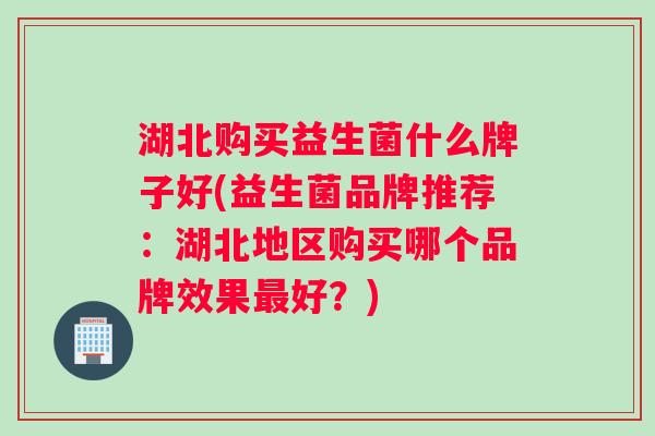 湖北购买益生菌什么牌子好(益生菌品牌推荐：湖北地区购买哪个品牌效果最好？)