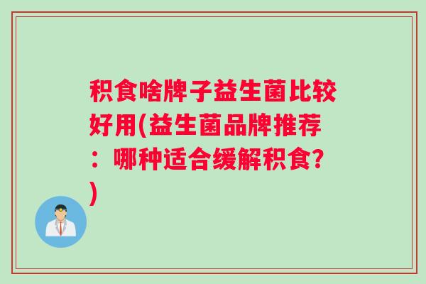 积食啥牌子益生菌比较好用(益生菌品牌推荐：哪种适合缓解积食？)