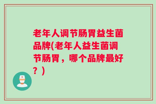 老年人调节肠胃益生菌品牌(老年人益生菌调节肠胃，哪个品牌最好？)