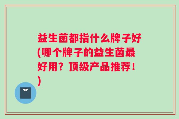益生菌都指什么牌子好(哪个牌子的益生菌好用？产品推荐！)