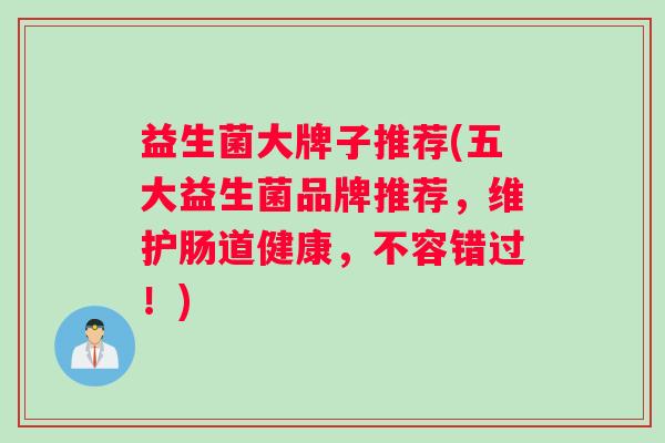 益生菌大牌子推荐(五大益生菌品牌推荐,维护肠道健康,不容错过!) 益生菌大牌子推荐(五大益生菌品牌推荐,维护肠道健康,不容错过!)