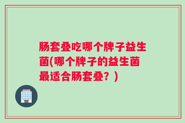 肠套叠吃哪个牌子益生菌(哪个牌子的益生菌最适合肠套叠？)