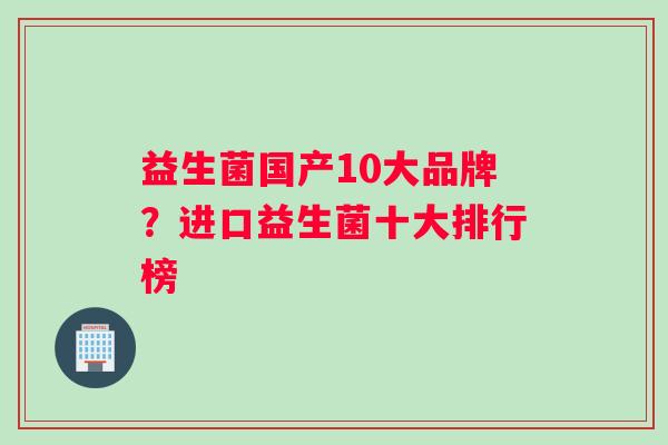 益生菌国产10大品牌？进口益生菌十大排行榜