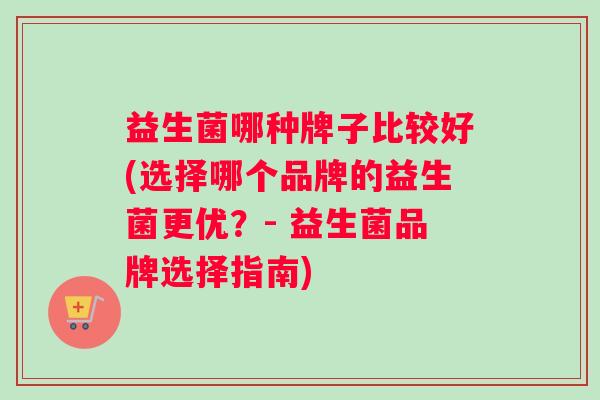 益生菌哪种牌子比较好(选择哪个品牌的益生菌更优？- 益生菌品牌选择指南)