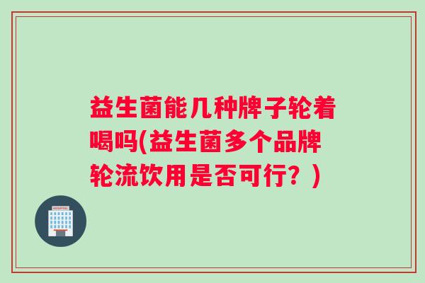 益生菌能几种牌子轮着喝吗(益生菌多个品牌轮流饮用是否可行？)