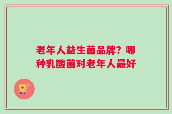 老年人益生菌品牌？哪种乳酸菌对老年人最好