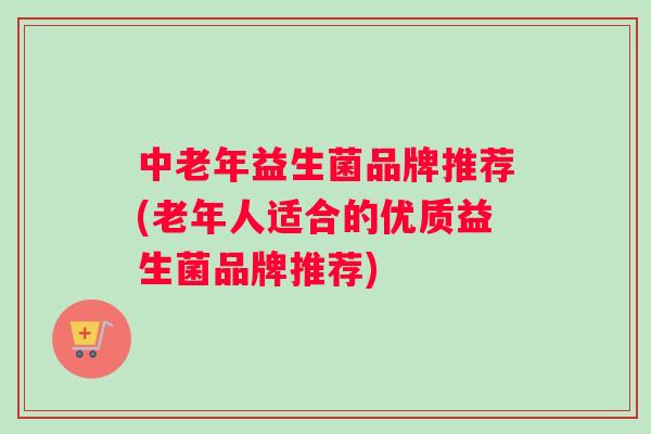 中老年益生菌品牌推荐(老年人适合的优质益生菌品牌推荐)