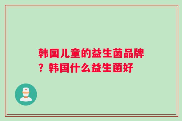 韩国儿童的益生菌品牌？韩国什么益生菌好