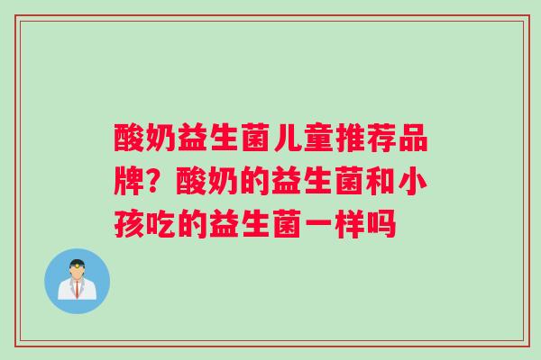 酸奶益生菌儿童推荐品牌？酸奶的益生菌和小孩吃的益生菌一样吗