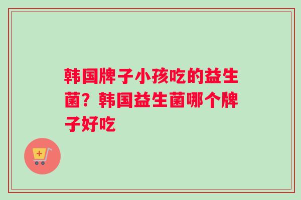 韩国牌子小孩吃的益生菌？韩国益生菌哪个牌子好吃