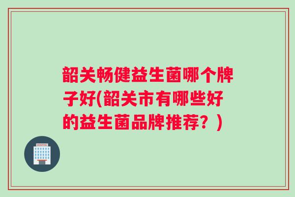 韶关畅健益生菌哪个牌子好(韶关市有哪些好的益生菌品牌推荐？)