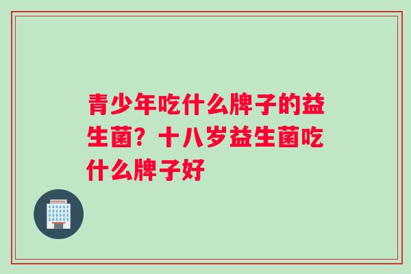 青少年吃什么牌子的益生菌？十八岁益生菌吃什么牌子好