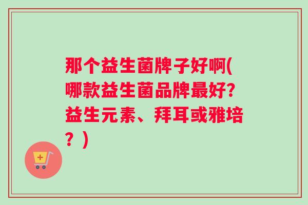 那个益生菌牌子好啊(哪款益生菌品牌好？益生元素、拜耳或雅培？)