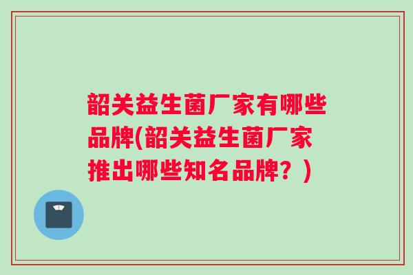 韶关益生菌厂家有哪些品牌(韶关益生菌厂家推出哪些知名品牌？)