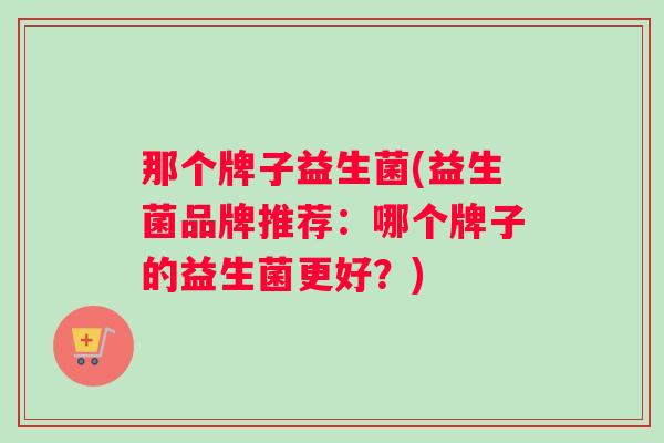 那个牌子益生菌(益生菌品牌推荐：哪个牌子的益生菌更好？)