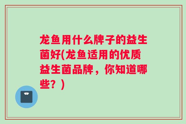 龙鱼用什么牌子的益生菌好(龙鱼适用的优质益生菌品牌,你知道哪些?) 龙鱼用什么牌子的益生菌好(龙鱼适用的优质益生菌品牌,你知道哪些?)