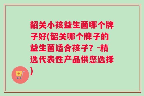 韶关小孩益生菌哪个牌子好(韶关哪个牌子的益生菌适合孩子？-精选代表性产品供您选择)