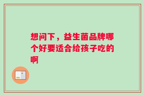 想问下，益生菌品牌哪个好要适合给孩子吃的啊