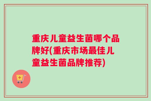 重庆儿童益生菌哪个品牌好(重庆市场佳儿童益生菌品牌推荐) 重庆儿童益生菌哪个品牌好(重庆市场佳儿童益生菌品牌推荐)