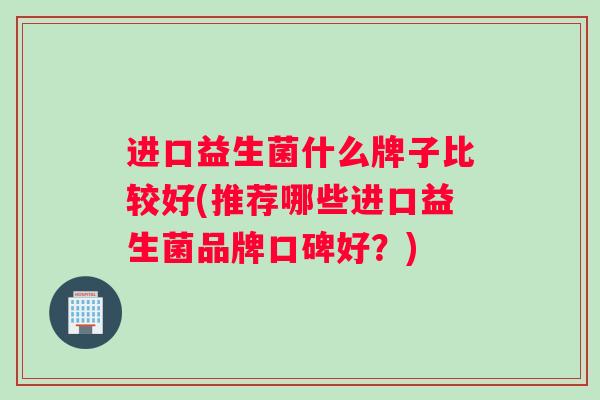 进口益生菌什么牌子比较好(推荐哪些进口益生菌品牌口碑好？)