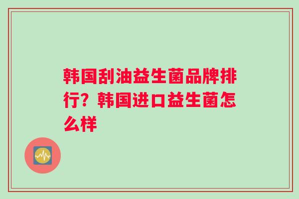 韩国刮油益生菌品牌排行？韩国进口益生菌怎么样
