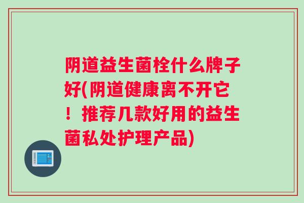 阴道益生菌栓什么牌子好(阴道健康离不开它！推荐几款好用的益生菌私处护理产品)