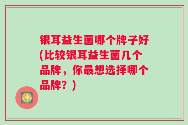 银耳益生菌哪个牌子好(比较银耳益生菌几个品牌，你想选择哪个品牌？)
