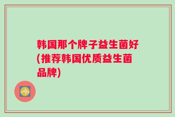 韩国那个牌子益生菌好(推荐韩国优质益生菌品牌)