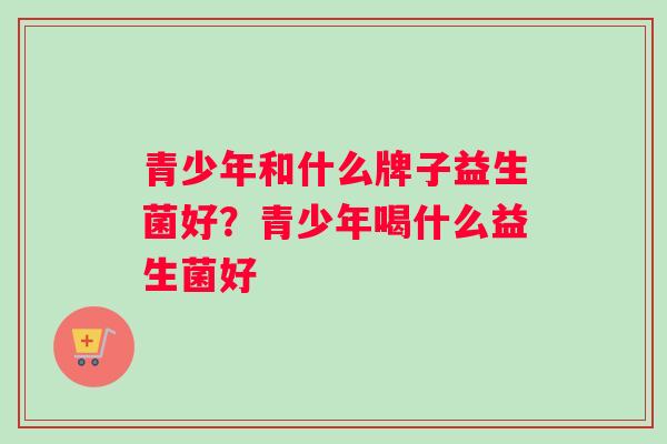 青少年和什么牌子益生菌好？青少年喝什么益生菌好